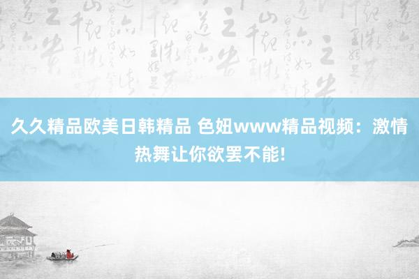 久久精品欧美日韩精品 色妞www精品视频：激情热舞让你欲罢不能!