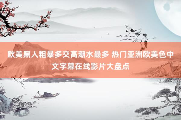 欧美黑人粗暴多交高潮水最多 热门亚洲欧美色中文字幕在线影片大盘点