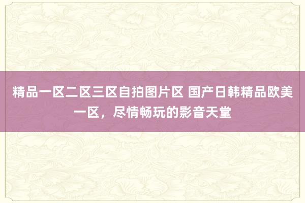 精品一区二区三区自拍图片区 国产日韩精品欧美一区，尽情畅玩的影音天堂
