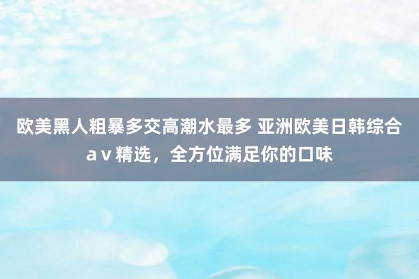 欧美黑人粗暴多交高潮水最多 亚洲欧美日韩综合aⅴ精选，全方位满足你的口味