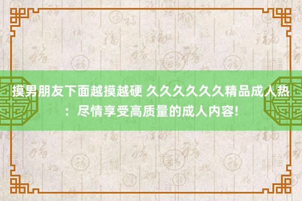 摸男朋友下面越摸越硬 久久久久久久精品成人热：尽情享受高质量的成人内容!